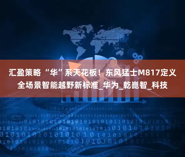 汇盈策略 “华”系天花板！东风猛士M817定义全场景智能越野新标准_华为_乾崑智_科技