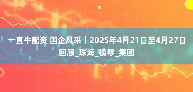 一直牛配资 国企风采｜2025年4月21日至4月27日回顾_珠海_横琴_集团