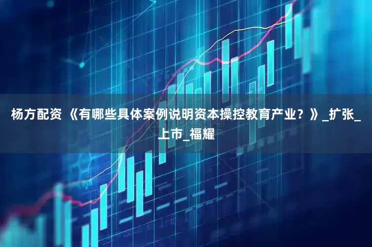 杨方配资 《有哪些具体案例说明资本操控教育产业？》_扩张_上市_福耀