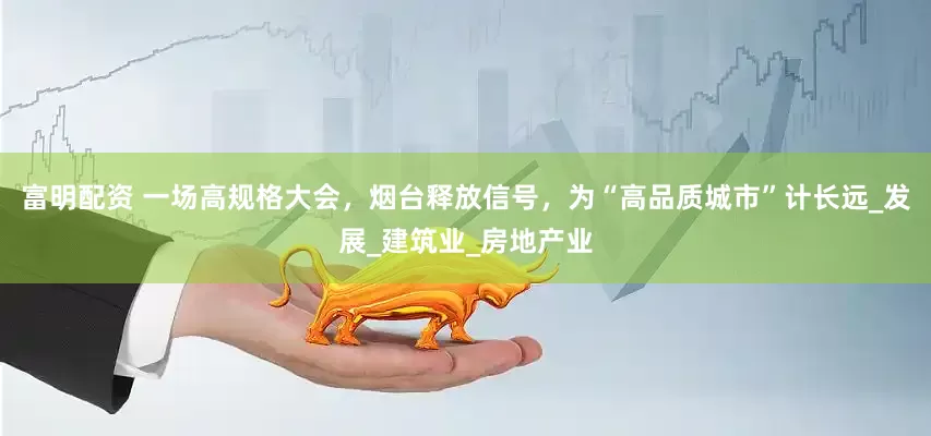 富明配资 一场高规格大会，烟台释放信号，为“高品质城市”计长远_发展_建筑业_房地产业