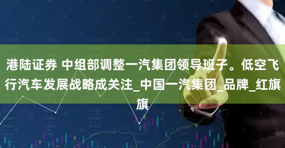 港陆证券 中组部调整一汽集团领导班子。低空飞行汽车发展战略成关注_中国一汽集团_品牌_红旗