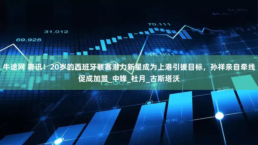 牛途网 喜讯！20岁的西班牙联赛潜力新星成为上港引援目标，孙祥亲自牵线促成加盟_中锋_杜月_古斯塔沃