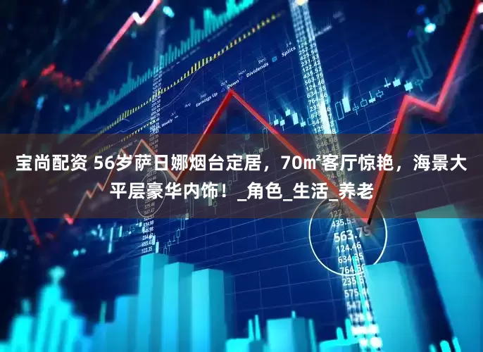 宝尚配资 56岁萨日娜烟台定居，70㎡客厅惊艳，海景大平层豪华内饰！_角色_生活_养老