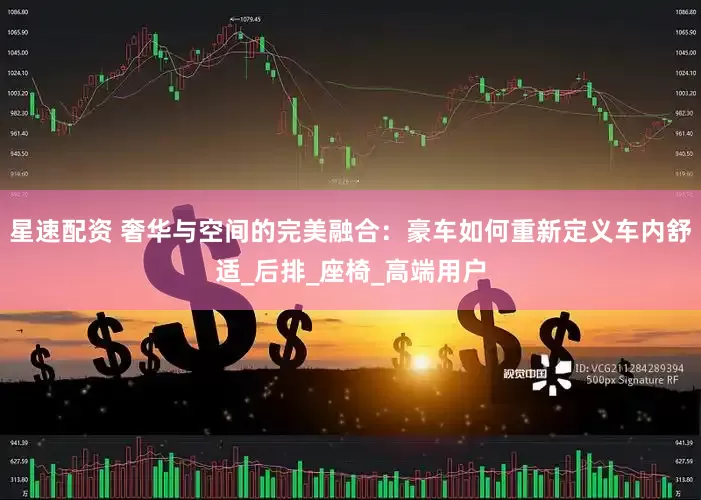 星速配资 奢华与空间的完美融合：豪车如何重新定义车内舒适_后排_座椅_高端用户