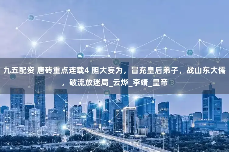 九五配资 唐砖重点连载4 胆大妄为，冒充皇后弟子，战山东大儒，破流放迷局_云烨_李靖_皇帝