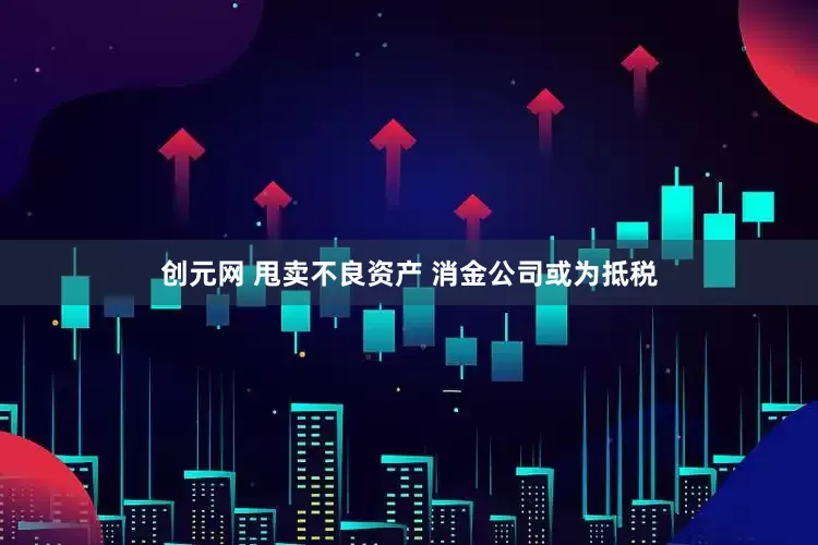 创元网 甩卖不良资产 消金公司或为抵税