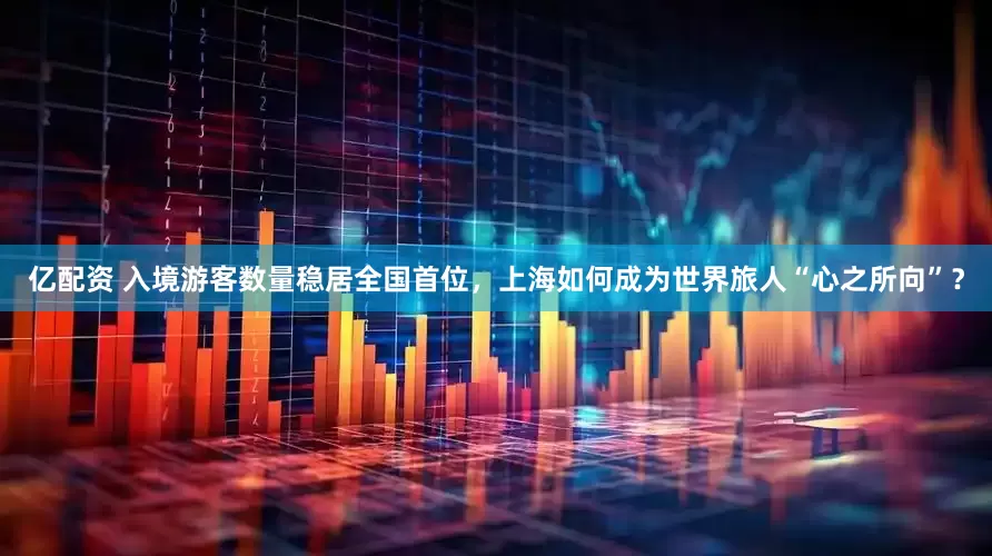 亿配资 入境游客数量稳居全国首位，上海如何成为世界旅人“心之所向”？
