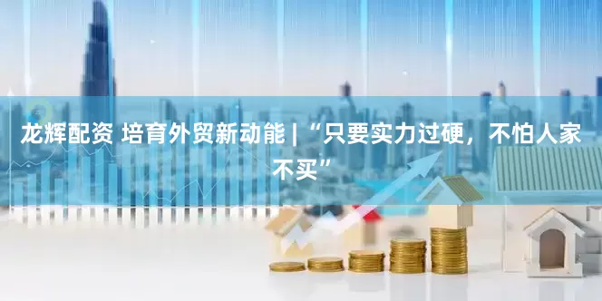 龙辉配资 培育外贸新动能 | “只要实力过硬，不怕人家不买”