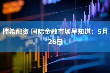 楠希配资 国际金融市场早知道：5月26日
