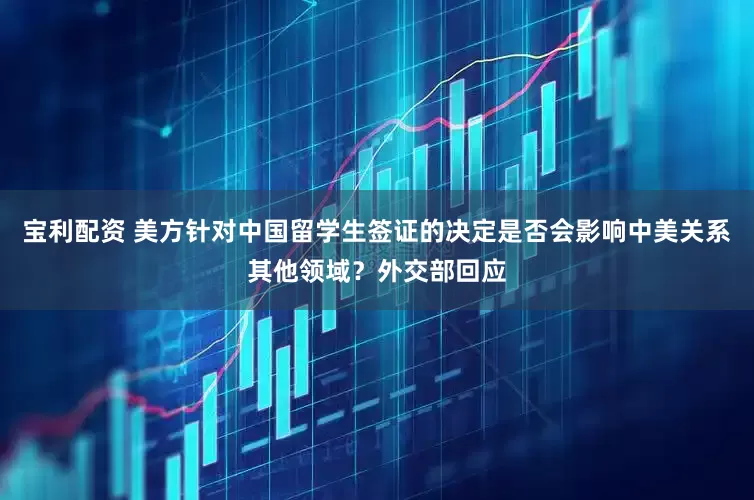 宝利配资 美方针对中国留学生签证的决定是否会影响中美关系其他领域？外交部回应