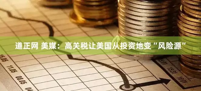 道正网 美媒：高关税让美国从投资地变“风险源”
