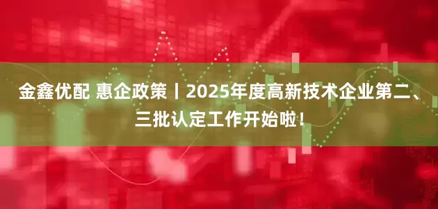 金鑫优配 惠企政策丨2025年度高新技术企业第二、三批认定工作开始啦！