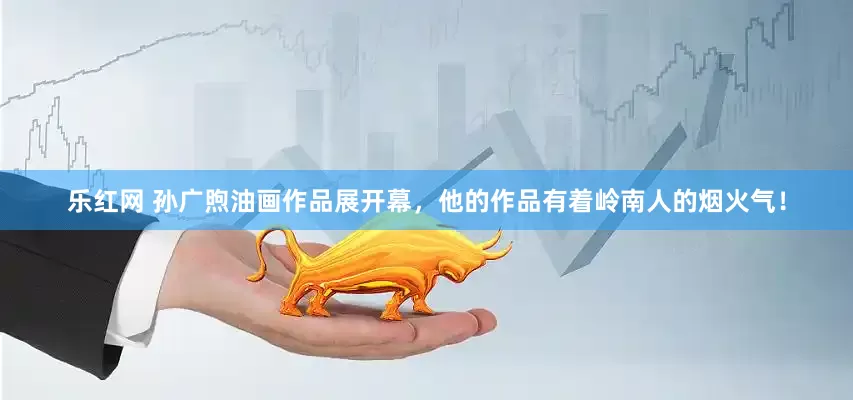 乐红网 孙广煦油画作品展开幕，他的作品有着岭南人的烟火气！