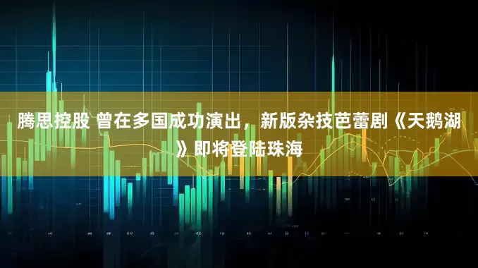 腾思控股 曾在多国成功演出，新版杂技芭蕾剧《天鹅湖》即将登陆珠海