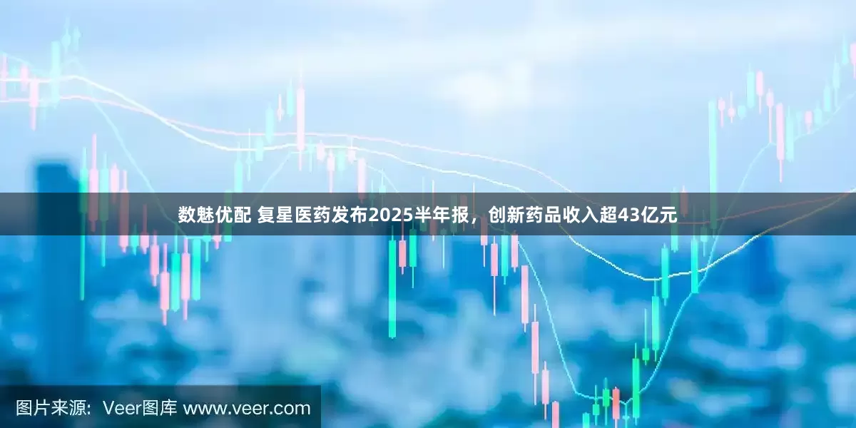 数魅优配 复星医药发布2025半年报，创新药品收入超43亿元