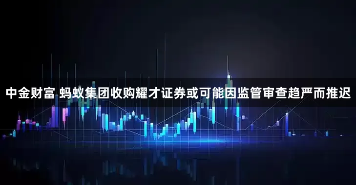 中金财富 蚂蚁集团收购耀才证券或可能因监管审查趋严而推迟