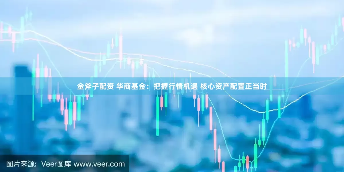 金斧子配资 华商基金：把握行情机遇 核心资产配置正当时