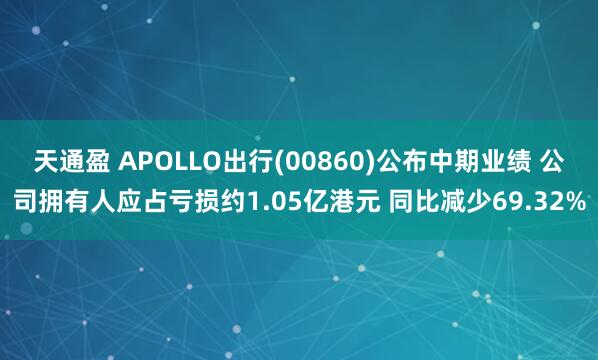 天通盈 APOLLO出行(00860)公布中期业绩 公司拥有人应占亏损约1.05亿港元 同比减少69.32%