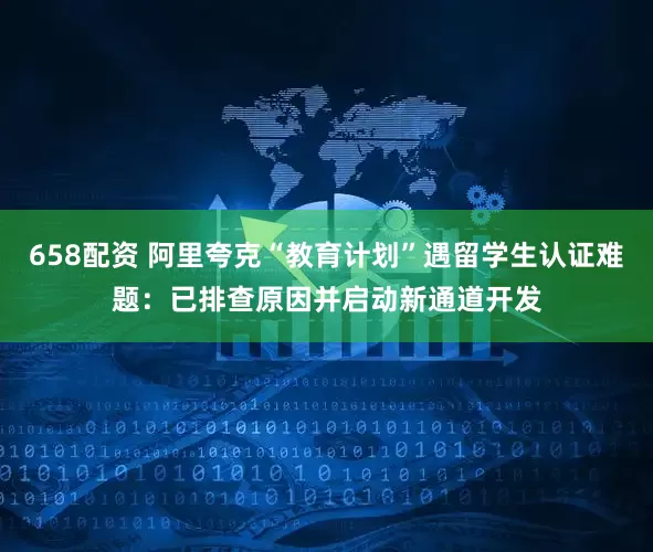 658配资 阿里夸克“教育计划”遇留学生认证难题：已排查原因并启动新通道开发