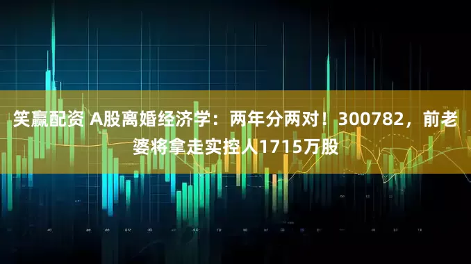 笑赢配资 A股离婚经济学：两年分两对！300782，前老婆将拿走实控人1715万股