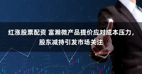 红涨股票配资 富瀚微产品提价应对成本压力，股东减持引发市场关注