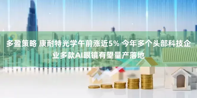 多盈策略 康耐特光学午前涨近5% 今年多个头部科技企业多款AI眼镜有望量产落地