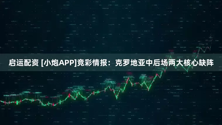 启运配资 [小炮APP]竞彩情报：克罗地亚中后场两大核心缺阵